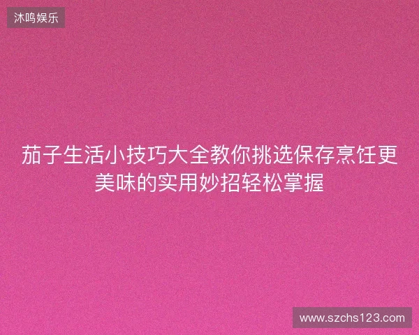 茄子生活小技巧大全教你挑选保存烹饪更美味的实用妙招轻松掌握