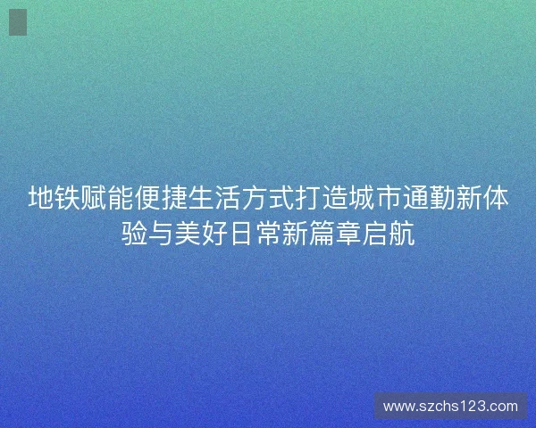 地铁赋能便捷生活方式打造城市通勤新体验与美好日常新篇章启航