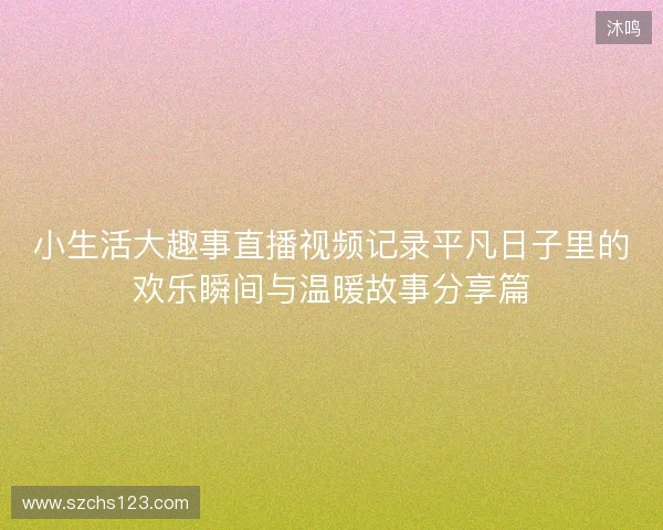 小生活大趣事直播视频记录平凡日子里的欢乐瞬间与温暖故事分享篇